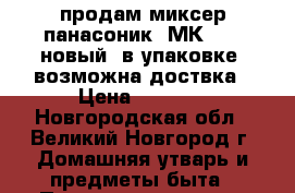 продам миксер панасоник  МК-GB1  новый. в упаковке. возможна доствка › Цена ­ 2 800 - Новгородская обл., Великий Новгород г. Домашняя утварь и предметы быта » Посуда и кухонные принадлежности   . Новгородская обл.,Великий Новгород г.